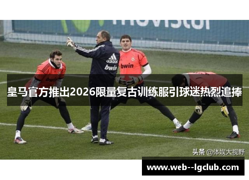 皇马官方推出2026限量复古训练服引球迷热烈追捧 皇马官方推出2026限量复古训练服引球迷热烈追捧