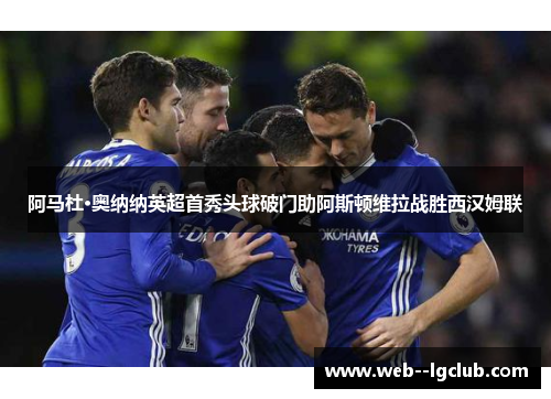 阿马杜·奥纳纳英超首秀头球破门助阿斯顿维拉战胜西汉姆联 阿马杜·奥纳纳英超首秀头球破门助阿斯顿维拉战胜西汉姆联